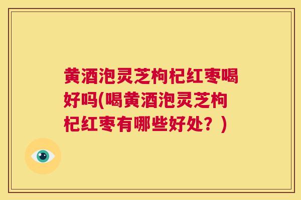 黄酒泡灵芝枸杞红枣喝好吗(喝黄酒泡灵芝枸杞红枣有哪些好处?) 第1张 黄酒泡灵芝枸杞红枣喝好吗(喝黄酒泡灵芝枸杞红枣有哪些好处?) 第1张