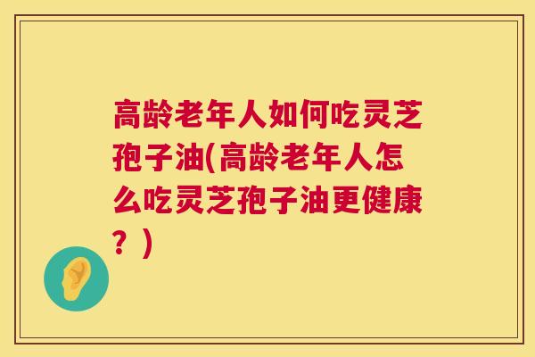 高龄老年人如何吃灵芝孢子油(高龄老年人怎么吃灵芝孢子油更健康？)  第1张