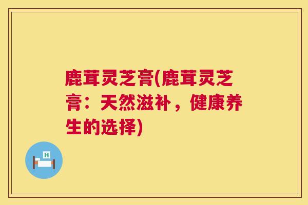 鹿茸灵芝膏(鹿茸灵芝膏：天然滋补，健康养生的选择)  第1张