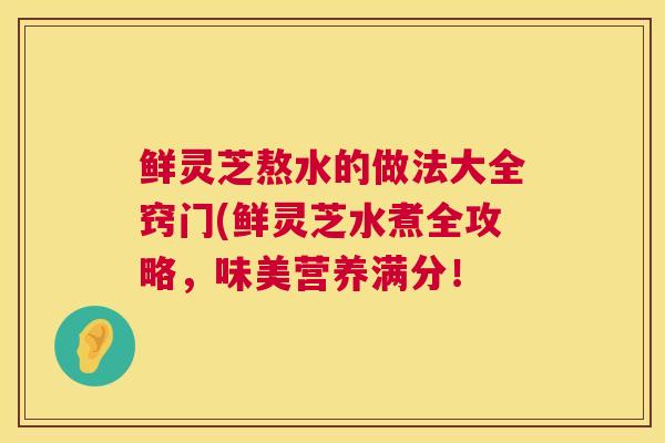 鲜灵芝熬水的做法大全窍门(鲜灵芝水煮全攻略,味美营养满分! 第1张 鲜灵芝熬水的做法大全窍门(鲜灵芝水煮全攻略,味美营养满分! 第1张
