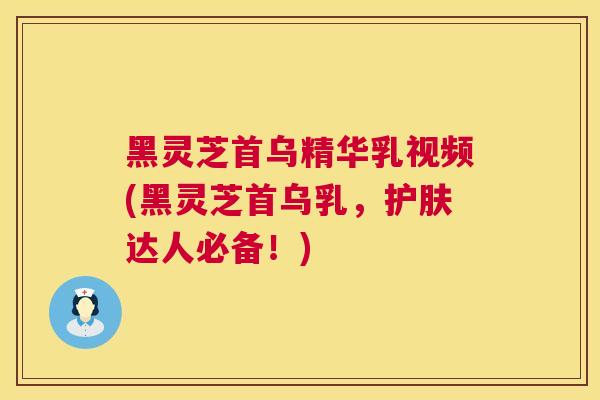 黑灵芝首乌精华乳视频(黑灵芝首乌乳，护肤达人必备！)  第1张