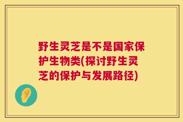 野生灵芝是不是国家保护生物类(探讨野生灵芝的保护与发展路径)  第1张