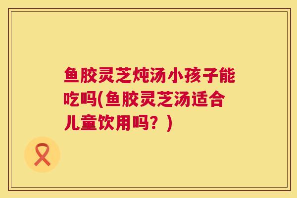 鱼胶灵芝炖汤小孩子能吃吗(鱼胶灵芝汤适合儿童饮用吗?)  第1张 鱼胶灵芝炖汤小孩子能吃吗(鱼胶灵芝汤适合儿童饮用吗?)  第1张
