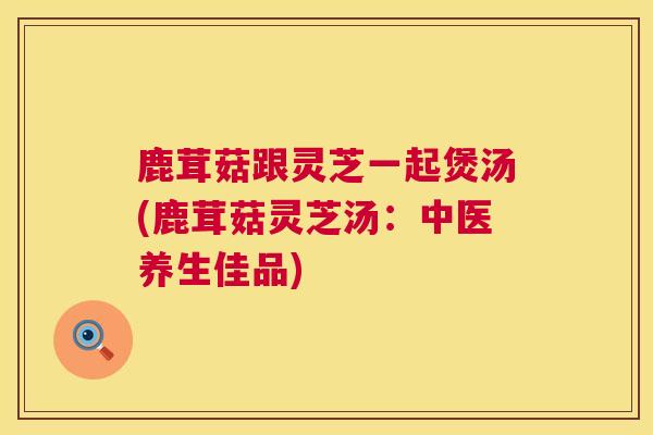 鹿茸菇跟灵芝一起煲汤(鹿茸菇灵芝汤:中医养生佳品)  第1张 鹿茸菇跟灵芝一起煲汤(鹿茸菇灵芝汤:中医养生佳品)  第1张