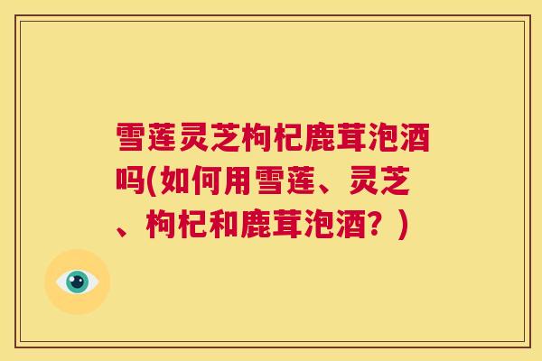 雪莲灵芝枸杞鹿茸泡酒吗(如何用雪莲、灵芝、枸杞和鹿茸泡酒?) 第1张 雪莲灵芝枸杞鹿茸泡酒吗(如何用雪莲、灵芝、枸杞和鹿茸泡酒?) 第1张