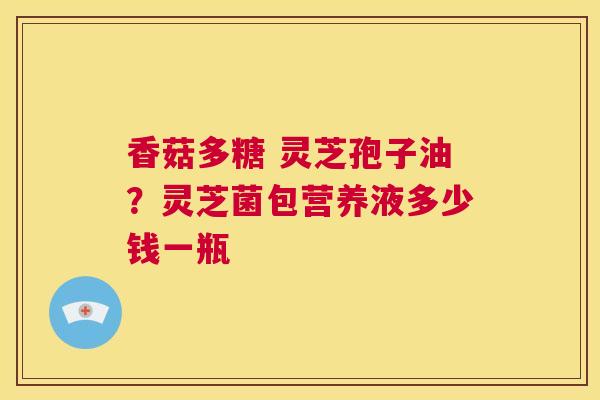 香菇多糖 灵芝孢子油?灵芝菌包营养液多少钱一瓶 第1张 香菇多糖 灵芝孢子油?灵芝菌包营养液多少钱一瓶 第1张