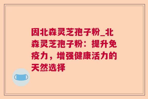 因北森灵芝孢子粉_北森灵芝孢子粉：提升免疫力，增强健康活力的天然选择  第1张