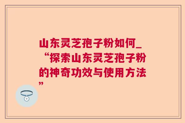 山东灵芝孢子粉如何_“探索山东灵芝孢子粉的神奇功效与使用方法” 第1张 山东灵芝孢子粉如何_“探索山东灵芝孢子粉的神奇功效与使用方法” 第1张