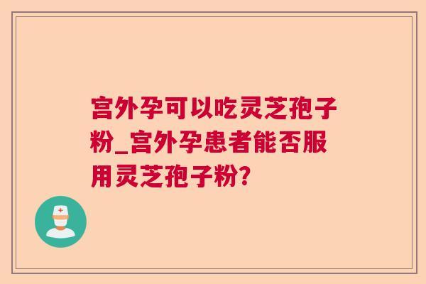 宫外孕可以吃灵芝孢子粉_宫外孕患者能否服用灵芝孢子粉？  第1张