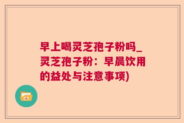 早上喝灵芝孢子粉吗_灵芝孢子粉：早晨饮用的益处与注意事项)  第1张