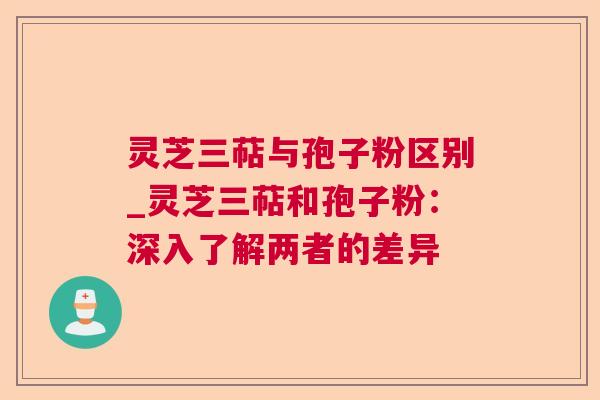 灵芝三萜与孢子粉区别_灵芝三萜和孢子粉：深入了解两者的差异  第1张