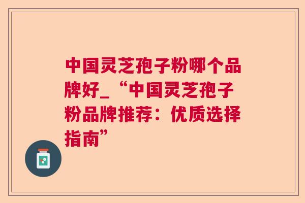 中国灵芝孢子粉哪个品牌好_“中国灵芝孢子粉品牌推荐:优质选择指南” 第1张 中国灵芝孢子粉哪个品牌好_“中国灵芝孢子粉品牌推荐:优质选择指南” 第1张