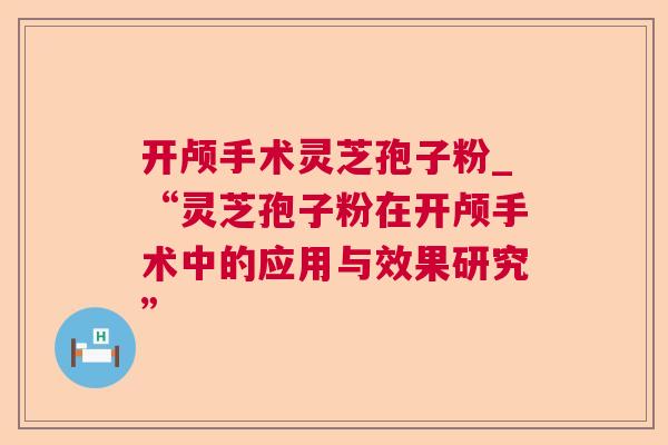 开颅手术灵芝孢子粉_“灵芝孢子粉在开颅手术中的应用与效果研究” 第1张 开颅手术灵芝孢子粉_“灵芝孢子粉在开颅手术中的应用与效果研究” 第1张