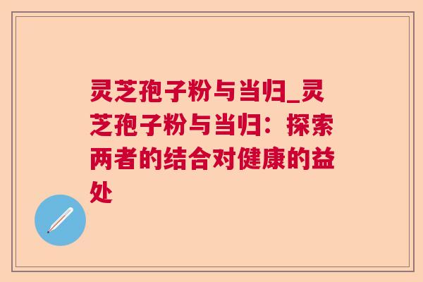 灵芝孢子粉与当归_灵芝孢子粉与当归:探索两者的结合对健康的益处 第1张 灵芝孢子粉与当归_灵芝孢子粉与当归:探索两者的结合对健康的益处 第1张