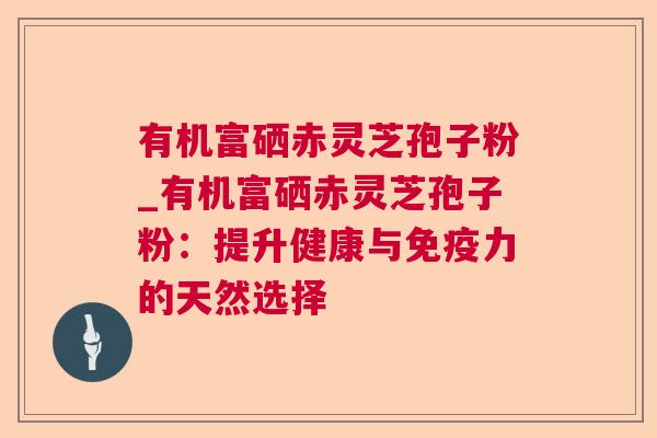 有机富硒赤灵芝孢子粉_有机富硒赤灵芝孢子粉：提升健康与免疫力的天然选择  第1张