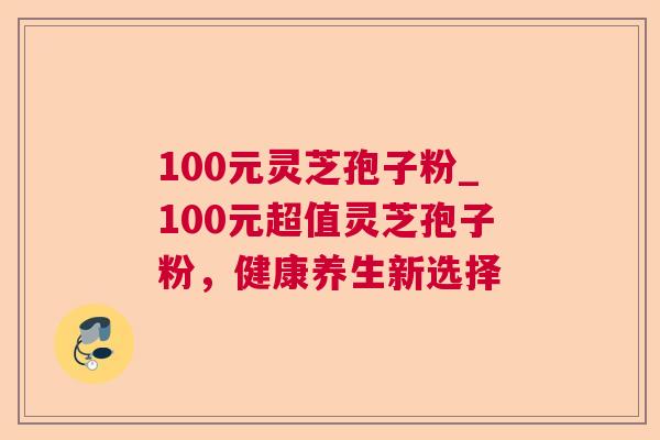 100元灵芝孢子粉_100元超值灵芝孢子粉，健康养生新选择  第1张