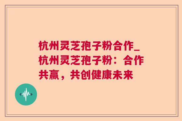 杭州灵芝孢子粉合作_杭州灵芝孢子粉:合作共赢,共创健康未来 第1张 杭州灵芝孢子粉合作_杭州灵芝孢子粉:合作共赢,共创健康未来 第1张