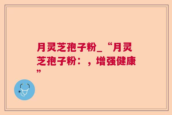 月灵芝孢子粉_“月灵芝孢子粉:,增强健康” 第1张 月灵芝孢子粉_“月灵芝孢子粉:,增强健康” 第1张