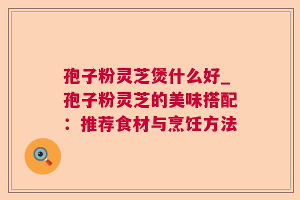 孢子粉灵芝煲什么好_孢子粉灵芝的美味搭配：推荐食材与烹饪方法  第1张