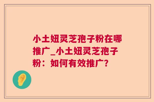 小土妞灵芝孢子粉在哪推广_小土妞灵芝孢子粉：如何有效推广？  第1张