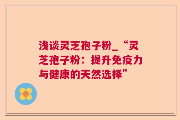 浅谈灵芝孢子粉_“灵芝孢子粉:提升免疫力与健康的天然选择” 第1张 浅谈灵芝孢子粉_“灵芝孢子粉:提升免疫力与健康的天然选择” 第1张