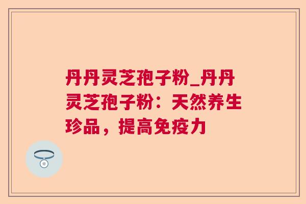 丹丹灵芝孢子粉_丹丹灵芝孢子粉：天然养生珍品，提高免疫力  第1张