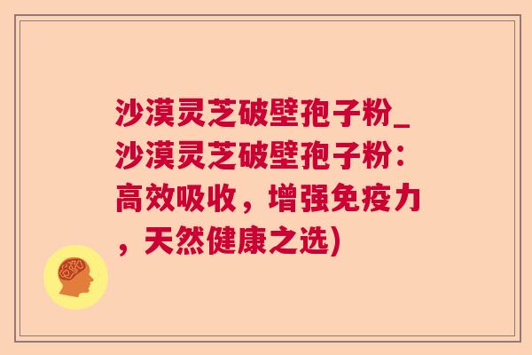 沙漠灵芝破壁孢子粉_沙漠灵芝破壁孢子粉:高效吸收,增强免疫力,天然健康之选) 第1张 沙漠灵芝破壁孢子粉_沙漠灵芝破壁孢子粉:高效吸收,增强免疫力,天然健康之选) 第1张