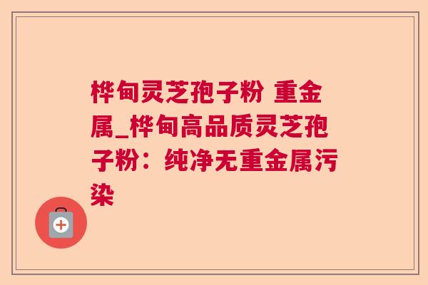 桦甸灵芝孢子粉 重金属_桦甸高品质灵芝孢子粉:纯净无重金属污染 第1张 桦甸灵芝孢子粉 重金属_桦甸高品质灵芝孢子粉:纯净无重金属污染 第1张