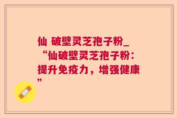 仙 破壁灵芝孢子粉_“仙破壁灵芝孢子粉:提升免疫力,增强健康” 第1张 仙 破壁灵芝孢子粉_“仙破壁灵芝孢子粉:提升免疫力,增强健康” 第1张