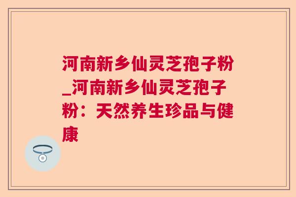 河南新乡仙灵芝孢子粉_河南新乡仙灵芝孢子粉:天然养生珍品与健康 第1张 河南新乡仙灵芝孢子粉_河南新乡仙灵芝孢子粉:天然养生珍品与健康 第1张