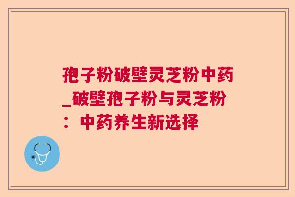孢子粉破壁灵芝粉中药_破壁孢子粉与灵芝粉:中药养生新选择 第1张 孢子粉破壁灵芝粉中药_破壁孢子粉与灵芝粉:中药养生新选择 第1张