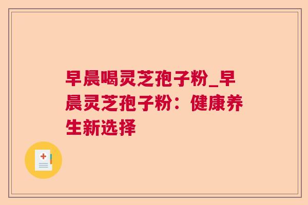 早晨喝灵芝孢子粉_早晨灵芝孢子粉:健康养生新选择 第1张 早晨喝灵芝孢子粉_早晨灵芝孢子粉:健康养生新选择 第1张