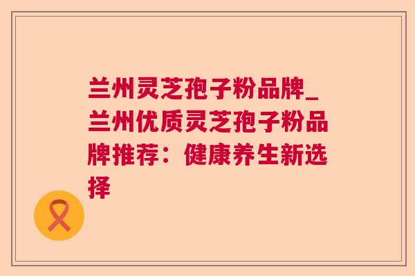 兰州灵芝孢子粉品牌_兰州优质灵芝孢子粉品牌推荐:健康养生新选择 第1张 兰州灵芝孢子粉品牌_兰州优质灵芝孢子粉品牌推荐:健康养生新选择 第1张