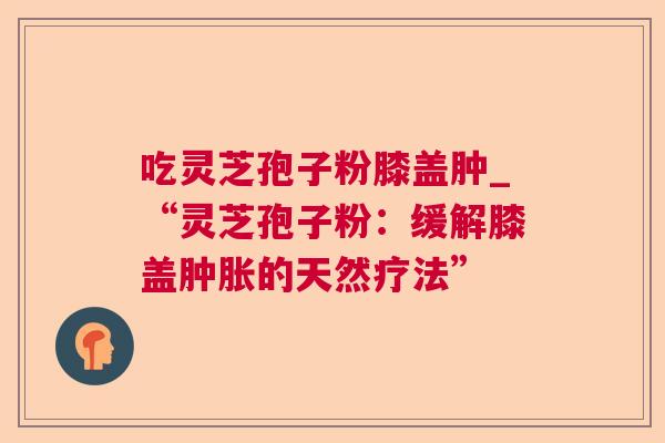 吃灵芝孢子粉膝盖肿_“灵芝孢子粉:缓解膝盖肿胀的天然疗法” 第1张 吃灵芝孢子粉膝盖肿_“灵芝孢子粉:缓解膝盖肿胀的天然疗法” 第1张