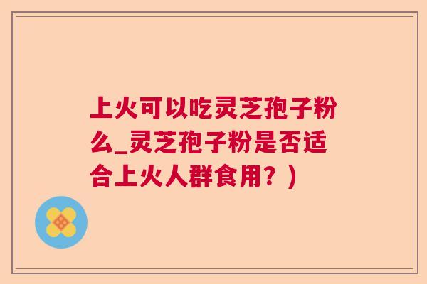 上火可以吃灵芝孢子粉么_灵芝孢子粉是否适合上火人群食用?) 第1张 上火可以吃灵芝孢子粉么_灵芝孢子粉是否适合上火人群食用?) 第1张