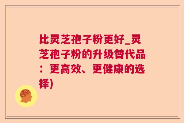 比灵芝孢子粉更好_灵芝孢子粉的升级替代品:更高效、更健康的选择) 第1张 比灵芝孢子粉更好_灵芝孢子粉的升级替代品:更高效、更健康的选择) 第1张