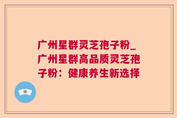 广州星群灵芝孢子粉_广州星群高品质灵芝孢子粉：健康养生新选择  第1张