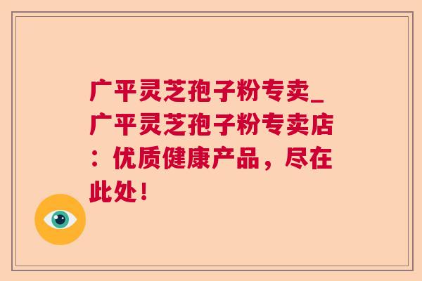 广平灵芝孢子粉专卖_广平灵芝孢子粉专卖店:优质健康产品,尽在此处! 第1张 广平灵芝孢子粉专卖_广平灵芝孢子粉专卖店:优质健康产品,尽在此处! 第1张