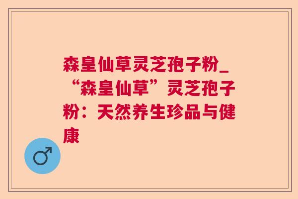 森皇仙草灵芝孢子粉_“森皇仙草”灵芝孢子粉:天然养生珍品与健康 第1张 森皇仙草灵芝孢子粉_“森皇仙草”灵芝孢子粉:天然养生珍品与健康 第1张