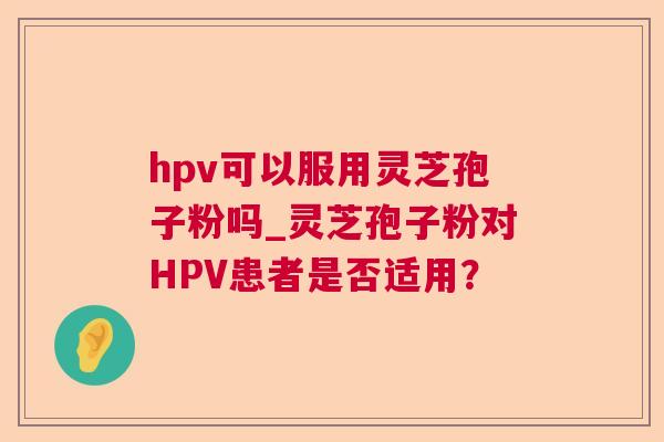 hpv可以服用灵芝孢子粉吗_灵芝孢子粉对HPV患者是否适用? 第1张 hpv可以服用灵芝孢子粉吗_灵芝孢子粉对HPV患者是否适用? 第1张