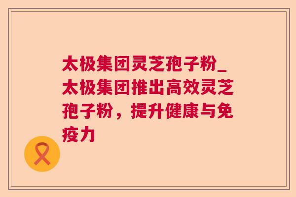 太极集团灵芝孢子粉_太极集团推出高效灵芝孢子粉,提升健康与免疫力 第1张 太极集团灵芝孢子粉_太极集团推出高效灵芝孢子粉,提升健康与免疫力 第1张