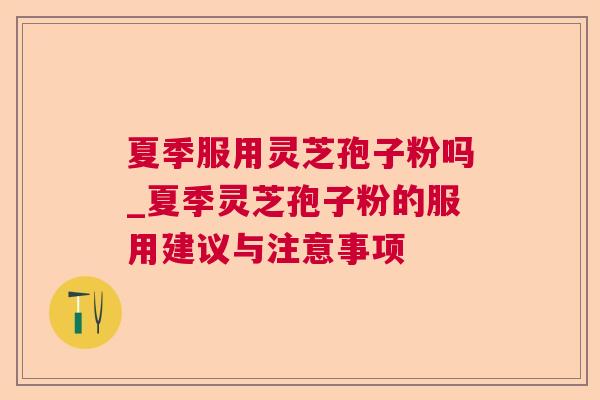夏季服用灵芝孢子粉吗_夏季灵芝孢子粉的服用建议与注意事项  第1张