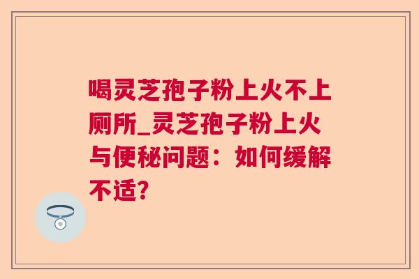 喝灵芝孢子粉上火不上厕所_灵芝孢子粉上火与便秘问题：如何缓解不适？  第1张