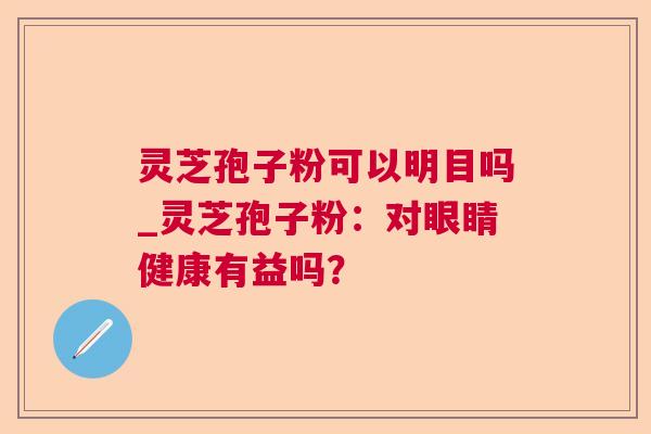灵芝孢子粉可以明目吗_灵芝孢子粉：对眼睛健康有益吗？  第1张