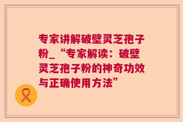 专家讲解破壁灵芝孢子粉_“专家解读：破壁灵芝孢子粉的神奇功效与正确使用方法”  第1张