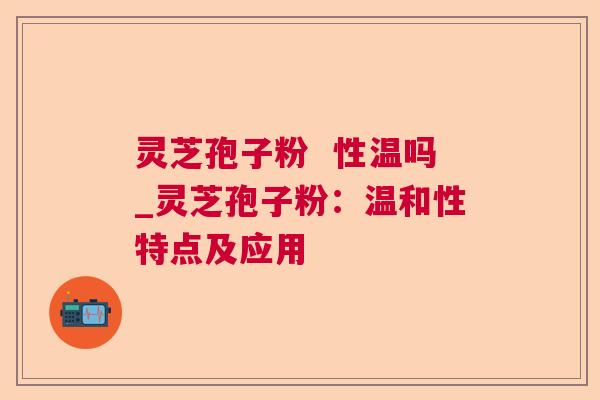 灵芝孢子粉  性温吗_灵芝孢子粉：温和性特点及应用 第1张