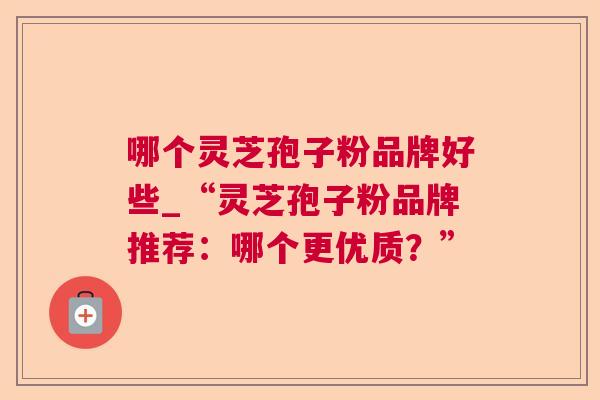哪个灵芝孢子粉品牌好些_“灵芝孢子粉品牌推荐:哪个更优质?” 第1张 哪个灵芝孢子粉品牌好些_“灵芝孢子粉品牌推荐:哪个更优质?” 第1张