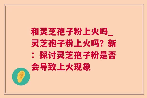 和灵芝孢子粉上火吗_灵芝孢子粉上火吗?新:探讨灵芝孢子粉是否会导致上火现象 第1张 和灵芝孢子粉上火吗_灵芝孢子粉上火吗?新:探讨灵芝孢子粉是否会导致上火现象 第1张