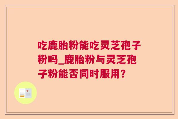 吃鹿胎粉能吃灵芝孢子粉吗_鹿胎粉与灵芝孢子粉能否同时服用？  第1张