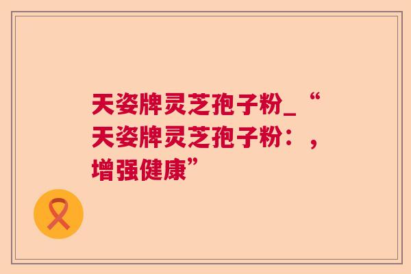 天姿牌灵芝孢子粉_“天姿牌灵芝孢子粉:,增强健康” 第1张 天姿牌灵芝孢子粉_“天姿牌灵芝孢子粉:,增强健康” 第1张